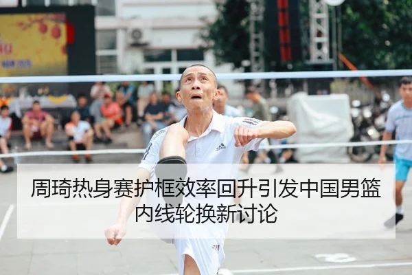 周琦热身赛护框效率回升引发中国男篮内线轮换新讨论